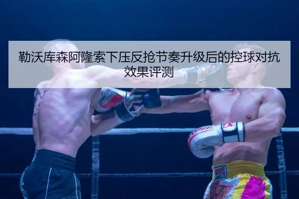 勒沃库森阿隆索下压反抢节奏升级后的控球对抗效果评测