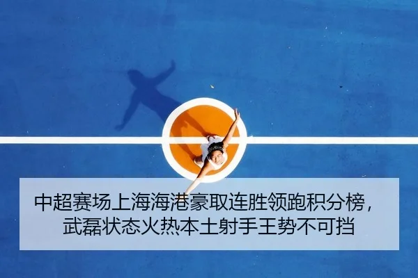中超赛场上海海港豪取连胜领跑积分榜，武磊状态火热本土射手王势不可挡